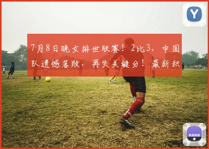 7月8日晚女排世联赛！2比3，中国队遗憾落败，再失关键分！最新积分榜揭晓
