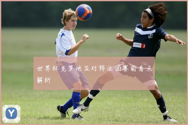 世界杯克罗地亚对阵法国赛前看点解析