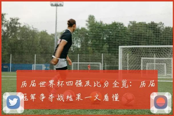 历届世界杯四强及比分全览:历届冠军争夺战结果一文看懂
