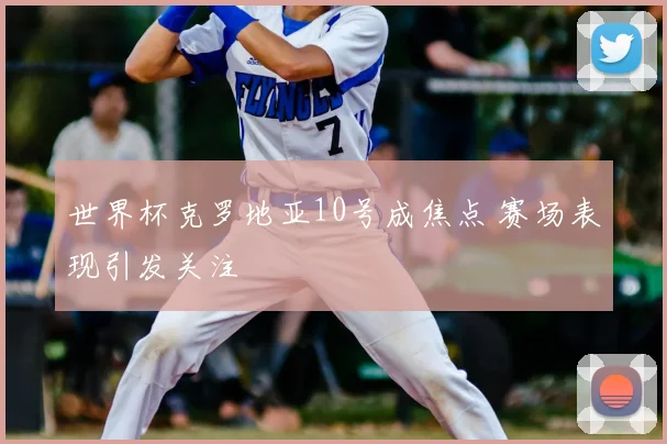 世界杯克罗地亚10号成焦点 赛场表现引发关注
